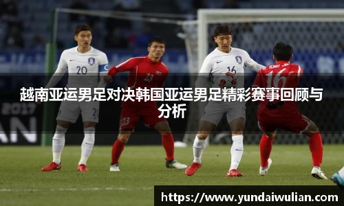 越南亚运男足对决韩国亚运男足精彩赛事回顾与分析